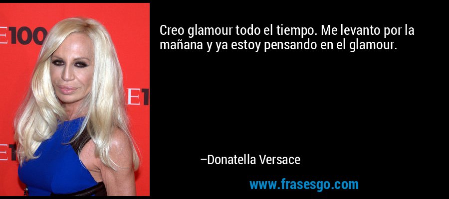 Creo glamour todo el tiempo. Me levanto por la mañana y ya estoy pensando en el glamour. – Donatella Versace