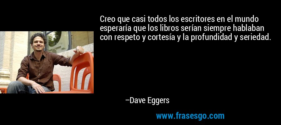 Creo que casi todos los escritores en el mundo esperaría que los libros serían siempre hablaban con respeto y cortesía y la profundidad y seriedad. – Dave Eggers