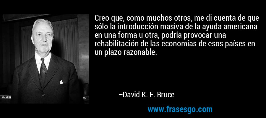 Creo que, como muchos otros, me di cuenta de que sólo la introducción masiva de la ayuda americana en una forma u otra, podría provocar una rehabilitación de las economías de esos países en un plazo razonable. – David K. E. Bruce