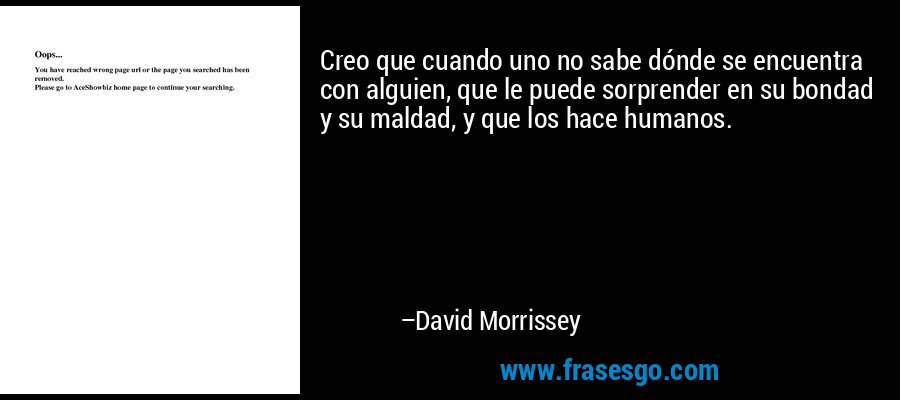 Creo que cuando uno no sabe dónde se encuentra con alguien, que le puede sorprender en su bondad y su maldad, y que los hace humanos. – David Morrissey
