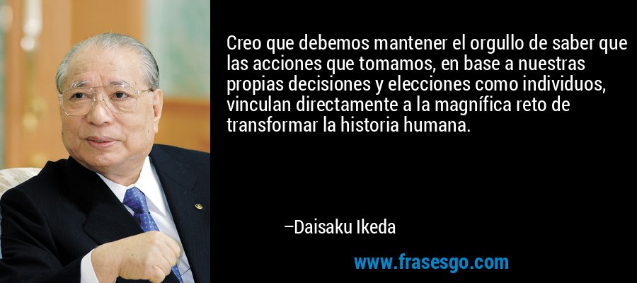 Creo que debemos mantener el orgullo de saber que las acciones que tomamos, en base a nuestras propias decisiones y elecciones como individuos, vinculan directamente a la magnífica reto de transformar la historia humana. – Daisaku Ikeda
