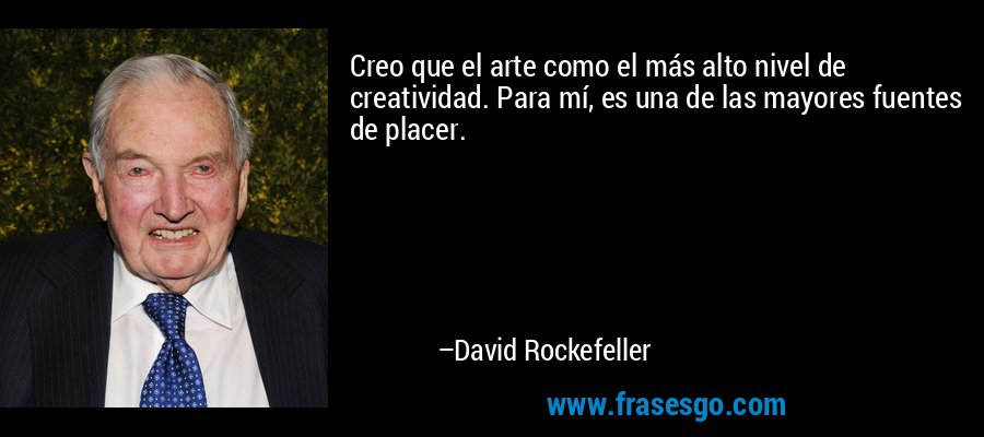 Creo que el arte como el más alto nivel de creatividad. Para mí, es una de las mayores fuentes de placer. – David Rockefeller