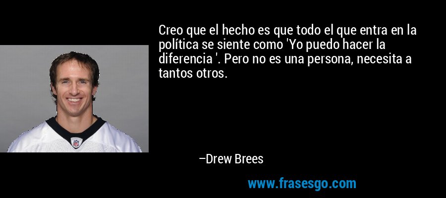 Creo que el hecho es que todo el que entra en la política se siente como 'Yo puedo hacer la diferencia '. Pero no es una persona, necesita a tantos otros. – Drew Brees