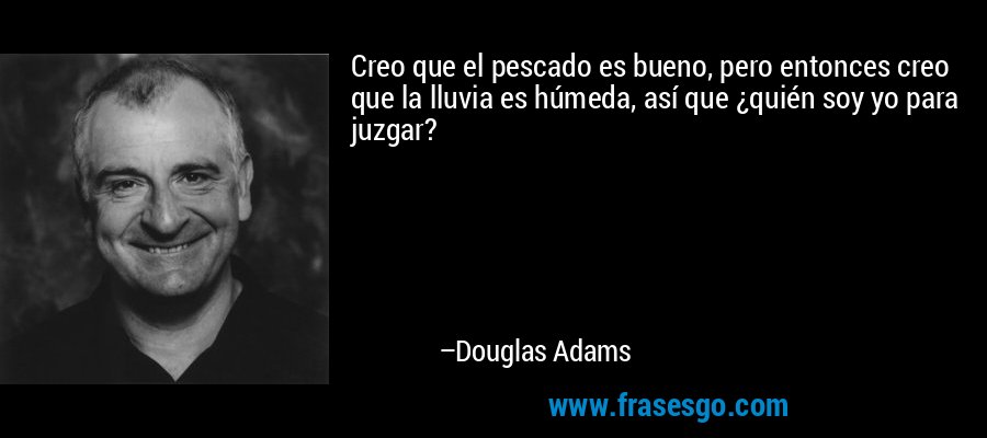 Creo que el pescado es bueno, pero entonces creo que la lluvia es húmeda, así que ¿quién soy yo para juzgar? – Douglas Adams
