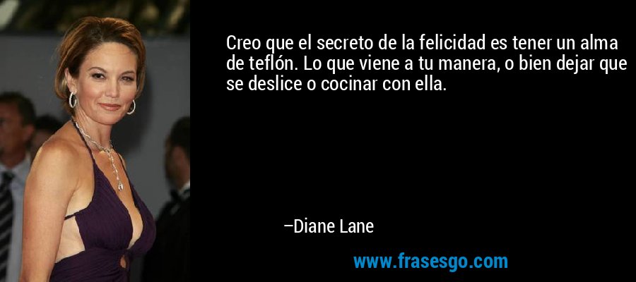 Creo que el secreto de la felicidad es tener un alma de teflón. Lo que viene a tu manera, o bien dejar que se deslice o cocinar con ella. – Diane Lane