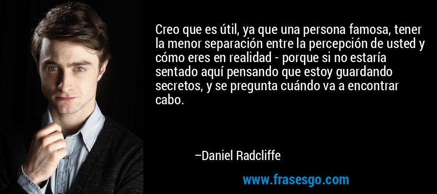 Creo que es útil, ya que una persona famosa, tener la menor separación entre la percepción de usted y cómo eres en realidad - porque si no estaría sentado aquí pensando que estoy guardando secretos, y se pregunta cuándo va a encontrar cabo. – Daniel Radcliffe
