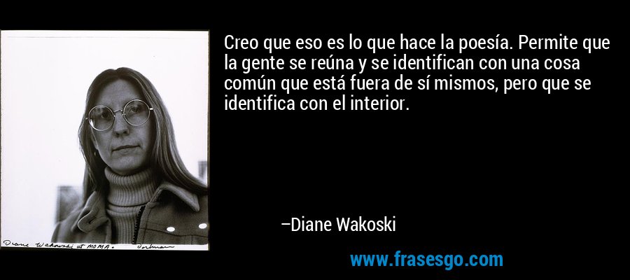 Creo que eso es lo que hace la poesía. Permite que la gente se reúna y se identifican con una cosa común que está fuera de sí mismos, pero que se identifica con el interior. – Diane Wakoski
