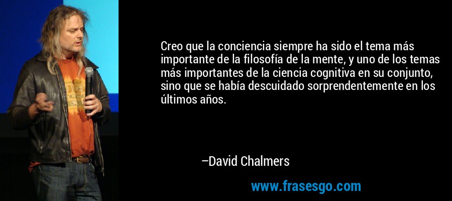Creo que la conciencia siempre ha sido el tema más importante de la filosofía de la mente, y uno de los temas más importantes de la ciencia cognitiva en su conjunto, sino que se había descuidado sorprendentemente en los últimos años. – David Chalmers