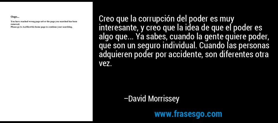 Creo que la corrupción del poder es muy interesante, y creo que la idea de que el poder es algo que... Ya sabes, cuando la gente quiere poder, que son un seguro individual. Cuando las personas adquieren poder por accidente, son diferentes otra vez. – David Morrissey