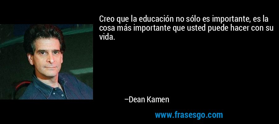Creo que la educación no sólo es importante, es la cosa más importante que usted puede hacer con su vida. – Dean Kamen