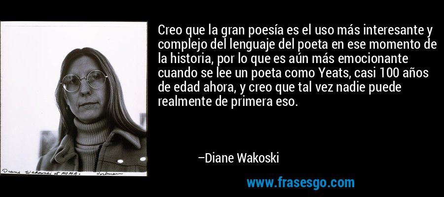 Creo que la gran poesía es el uso más interesante y complejo del lenguaje del poeta en ese momento de la historia, por lo que es aún más emocionante cuando se lee un poeta como Yeats, casi 100 años de edad ahora, y creo que tal vez nadie puede realmente de primera eso. – Diane Wakoski