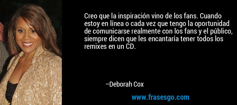Creo que la inspiración vino de los fans. Cuando estoy en línea o cada vez que tengo la oportunidad de comunicarse realmente con los fans y el público, siempre dicen que les encantaría tener todos los remixes en un CD. – Deborah Cox