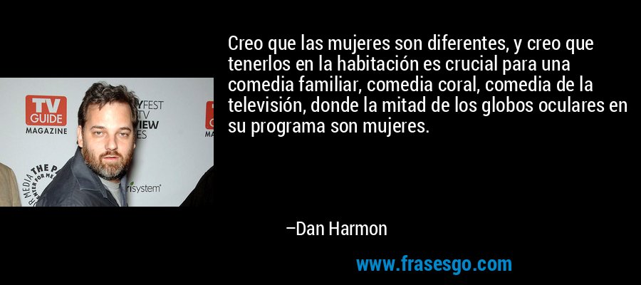 Creo que las mujeres son diferentes, y creo que tenerlos en la habitación es crucial para una comedia familiar, comedia coral, comedia de la televisión, donde la mitad de los globos oculares en su programa son mujeres. – Dan Harmon