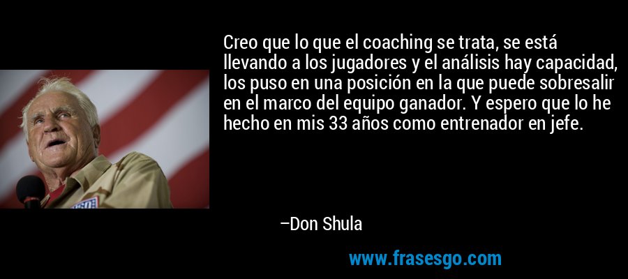 Creo que lo que el coaching se trata, se está llevando a los jugadores y el análisis hay capacidad, los puso en una posición en la que puede sobresalir en el marco del equipo ganador. Y espero que lo he hecho en mis 33 años como entrenador en jefe. – Don Shula