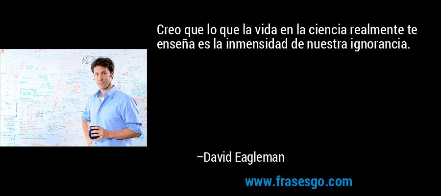 Creo que lo que la vida en la ciencia realmente te enseña es la inmensidad de nuestra ignorancia. – David Eagleman
