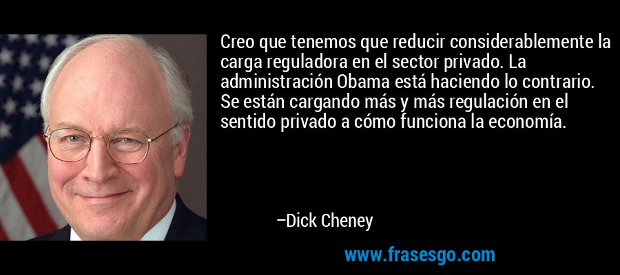 Creo que tenemos que reducir considerablemente la carga reguladora en el sector privado. La administración Obama está haciendo lo contrario. Se están cargando más y más regulación en el sentido privado a cómo funciona la economía. – Dick Cheney