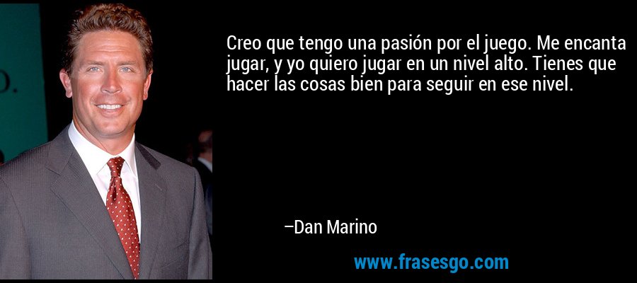 Creo que tengo una pasión por el juego. Me encanta jugar, y yo quiero jugar en un nivel alto. Tienes que hacer las cosas bien para seguir en ese nivel. – Dan Marino