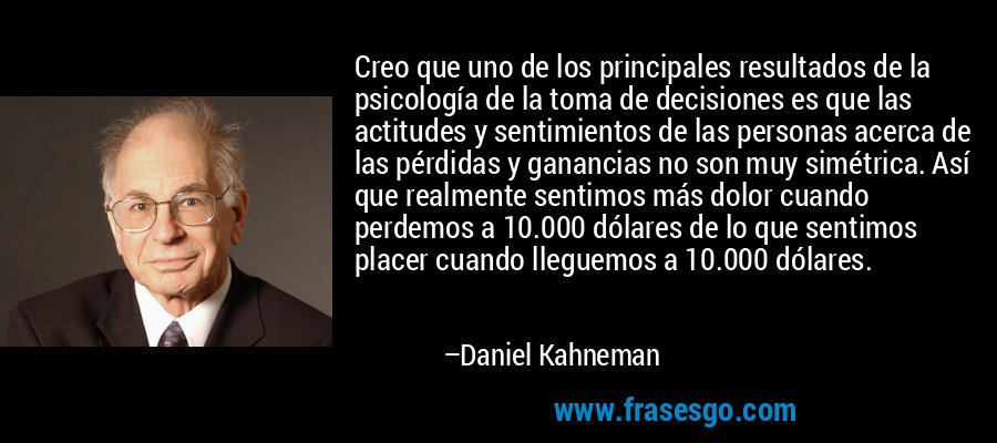 Creo que uno de los principales resultados de la psicología de la toma de decisiones es que las actitudes y sentimientos de las personas acerca de las pérdidas y ganancias no son muy simétrica. Así que realmente sentimos más dolor cuando perdemos a 10.000 dólares de lo que sentimos placer cuando lleguemos a 10.000 dólares. – Daniel Kahneman
