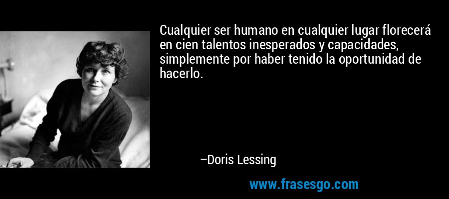 Cualquier ser humano en cualquier lugar florecerá en cien talentos inesperados y capacidades, simplemente por haber tenido la oportunidad de hacerlo. – Doris Lessing