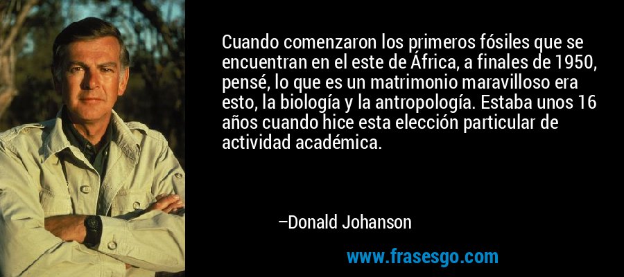 Cuando comenzaron los primeros fósiles que se encuentran en el este de África, a finales de 1950, pensé, lo que es un matrimonio maravilloso era esto, la biología y la antropología. Estaba unos 16 años cuando hice esta elección particular de actividad académica. – Donald Johanson