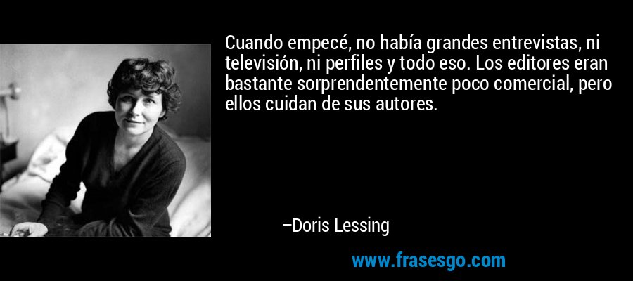 Cuando empecé, no había grandes entrevistas, ni televisión, ni perfiles y todo eso. Los editores eran bastante sorprendentemente poco comercial, pero ellos cuidan de sus autores. – Doris Lessing