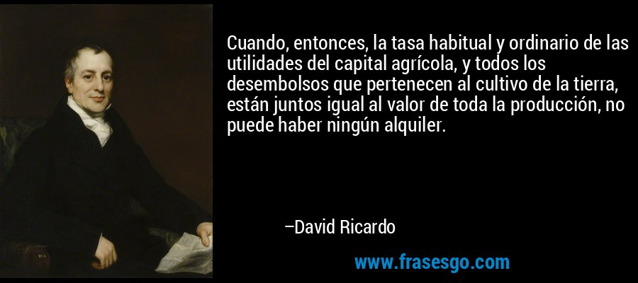 Cuando, entonces, la tasa habitual y ordinario de las utilidades del capital agrícola, y todos los desembolsos que pertenecen al cultivo de la tierra, están juntos igual al valor de toda la producción, no puede haber ningún alquiler. – David Ricardo
