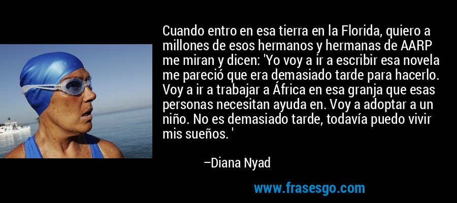Cuando entro en esa tierra en la Florida, quiero a millones de esos hermanos y hermanas de AARP me miran y dicen: 'Yo voy a ir a escribir esa novela me pareció que era demasiado tarde para hacerlo. Voy a ir a trabajar a África en esa granja que esas personas necesitan ayuda en. Voy a adoptar a un niño. No es demasiado tarde, todavía puedo vivir mis sueños. ' – Diana Nyad