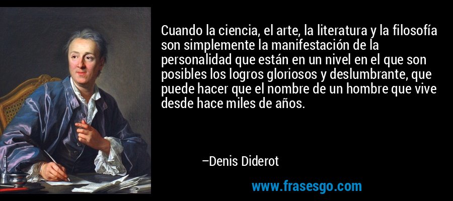 Cuando la ciencia, el arte, la literatura y la filosofía son simplemente la manifestación de la personalidad que están en un nivel en el que son posibles los logros gloriosos y deslumbrante, que puede hacer que el nombre de un hombre que vive desde hace miles de años. – Denis Diderot