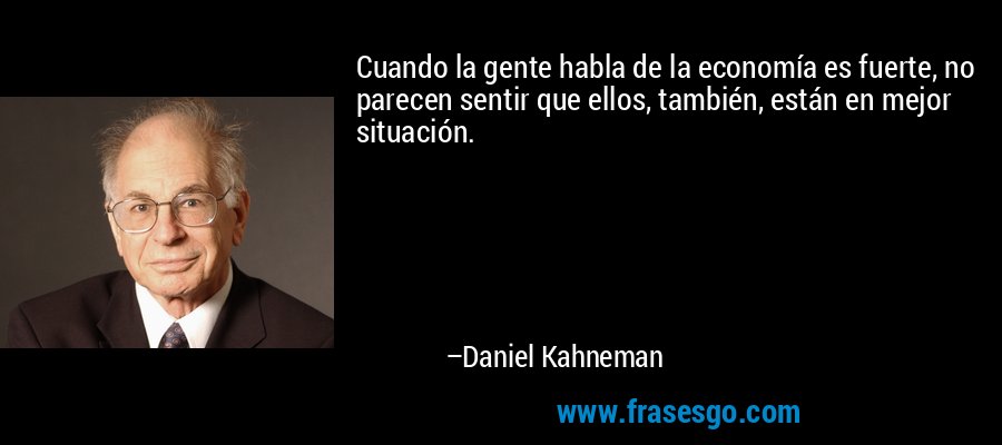 Cuando la gente habla de la economía es fuerte, no parecen sentir que ellos, también, están en mejor situación. – Daniel Kahneman