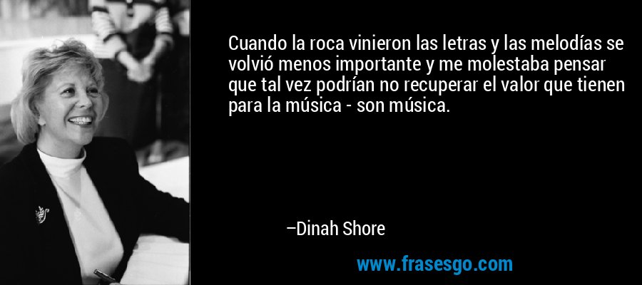 Cuando la roca vinieron las letras y las melodías se volvió menos importante y me molestaba pensar que tal vez podrían no recuperar el valor que tienen para la música - son música. – Dinah Shore