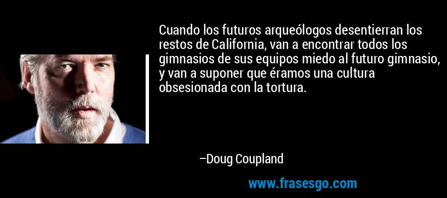 Cuando los futuros arqueólogos desentierran los restos de California, van a encontrar todos los gimnasios de sus equipos miedo al futuro gimnasio, y van a suponer que éramos una cultura obsesionada con la tortura. – Doug Coupland