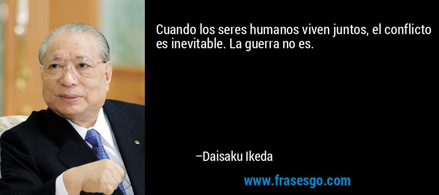 Cuando los seres humanos viven juntos, el conflicto es inevitable. La guerra no es. – Daisaku Ikeda