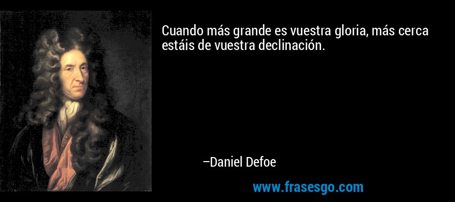 Cuando más grande es vuestra gloria, más cerca estáis de vuestra declinación. – Daniel Defoe