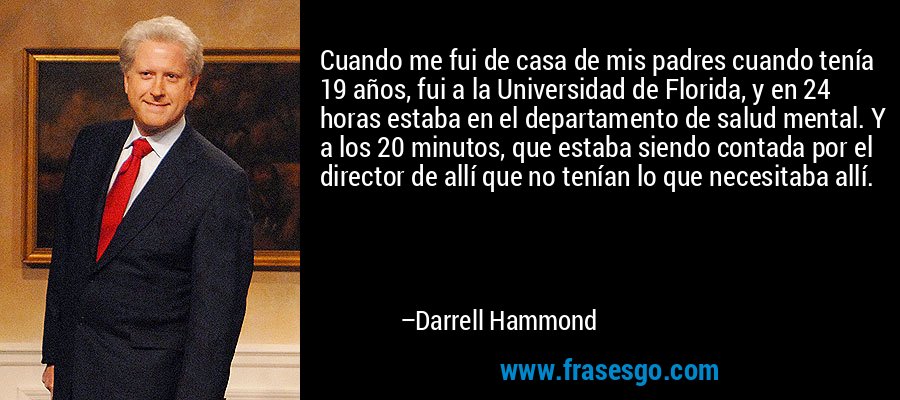 Cuando me fui de casa de mis padres cuando tenía 19 años, fui a la Universidad de Florida, y en 24 horas estaba en el departamento de salud mental. Y a los 20 minutos, que estaba siendo contada por el director de allí que no tenían lo que necesitaba allí. – Darrell Hammond