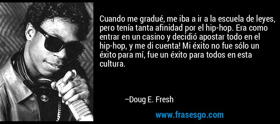 Cuando me gradué, me iba a ir a la escuela de leyes, pero tenía tanta afinidad por el hip-hop. Era como entrar en un casino y decidió apostar todo en el hip-hop, y me di cuenta! Mi éxito no fue sólo un éxito para mí, fue un éxito para todos en esta cultura. – Doug E. Fresh
