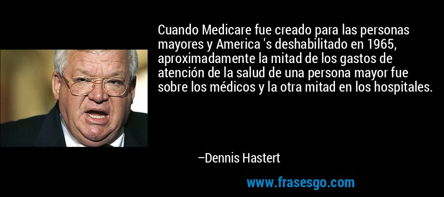 Cuando Medicare fue creado para las personas mayores y America 's deshabilitado en 1965, aproximadamente la mitad de los gastos de atención de la salud de una persona mayor fue sobre los médicos y la otra mitad en los hospitales. – Dennis Hastert