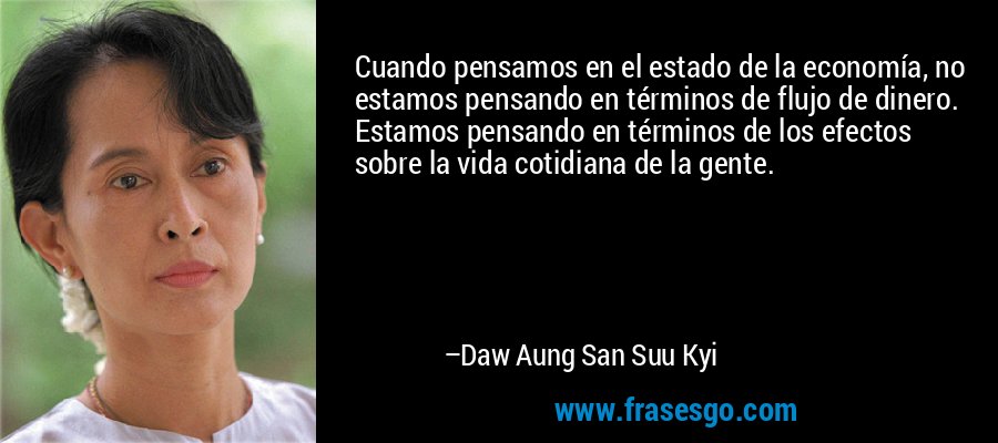 Cuando pensamos en el estado de la economía, no estamos pensando en términos de flujo de dinero. Estamos pensando en términos de los efectos sobre la vida cotidiana de la gente. – Daw Aung San Suu Kyi