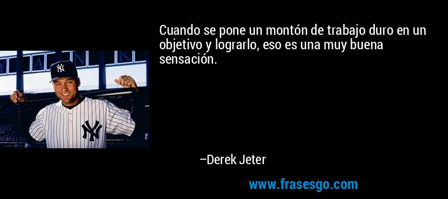 Cuando se pone un montón de trabajo duro en un objetivo y lograrlo, eso es una muy buena sensación. – Derek Jeter