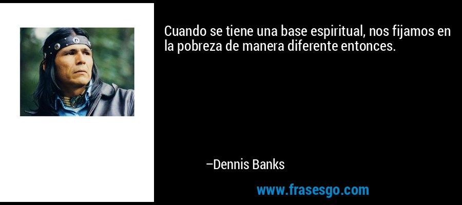 Cuando se tiene una base espiritual, nos fijamos en la pobreza de manera diferente entonces. – Dennis Banks