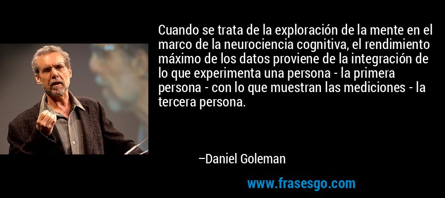 Cuando se trata de la exploración de la mente en el marco de la neurociencia cognitiva, el rendimiento máximo de los datos proviene de la integración de lo que experimenta una persona - la primera persona - con lo que muestran las mediciones - la tercera persona. – Daniel Goleman
