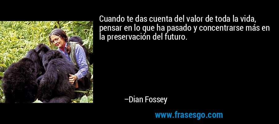 Cuando te das cuenta del valor de toda la vida, pensar en lo que ha pasado y concentrarse más en la preservación del futuro. – Dian Fossey