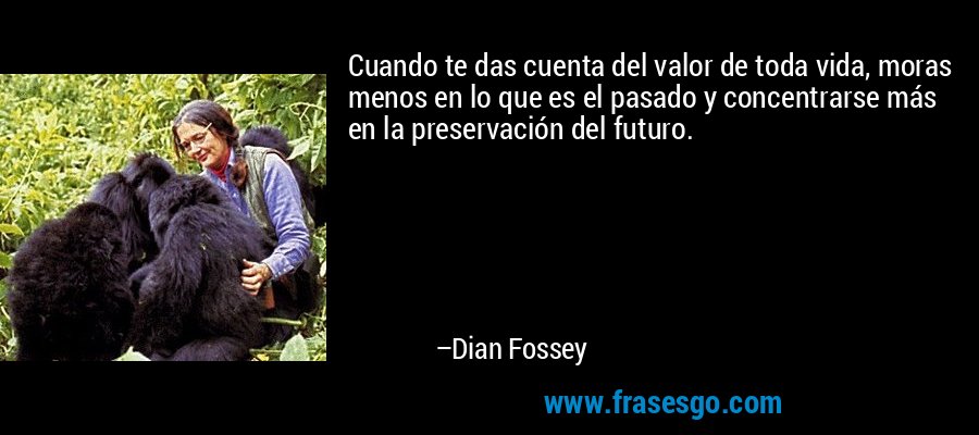 Cuando te das cuenta del valor de toda vida, moras menos en lo que es el pasado y concentrarse más en la preservación del futuro. – Dian Fossey