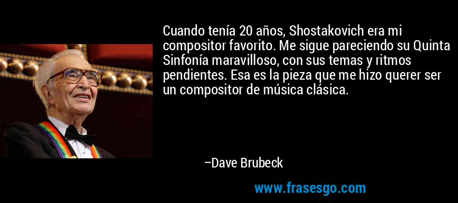 Cuando tenía 20 años, Shostakovich era mi compositor favorito. Me sigue pareciendo su Quinta Sinfonía maravilloso, con sus temas y ritmos pendientes. Esa es la pieza que me hizo querer ser un compositor de música clásica. – Dave Brubeck