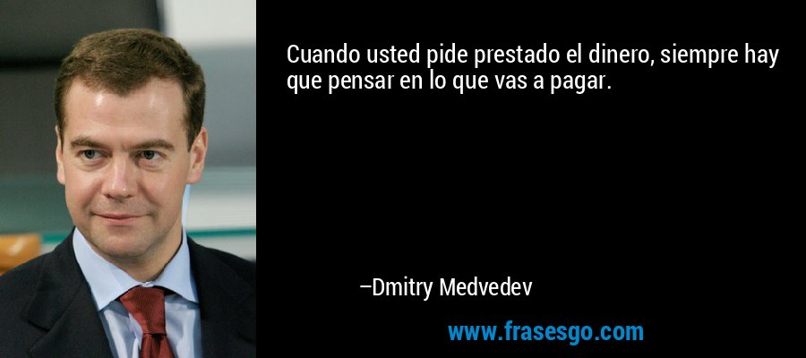 Cuando usted pide prestado el dinero, siempre hay que pensar en lo que vas a pagar. – Dmitry Medvedev