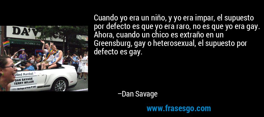 Cuando yo era un niño, y yo era impar, el supuesto por defecto es que yo era raro, no es que yo era gay. Ahora, cuando un chico es extraño en un Greensburg, gay o heterosexual, el supuesto por defecto es gay. – Dan Savage