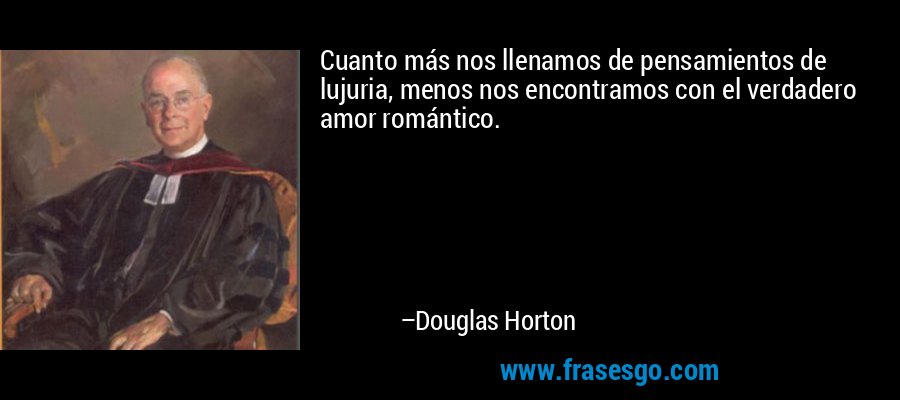 Cuanto más nos llenamos de pensamientos de lujuria, menos nos encontramos con el verdadero amor romántico. – Douglas Horton