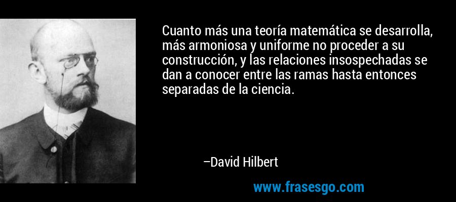 Cuanto más una teoría matemática se desarrolla, más armoniosa y uniforme no proceder a su construcción, y las relaciones insospechadas se dan a conocer entre las ramas hasta entonces separadas de la ciencia. – David Hilbert