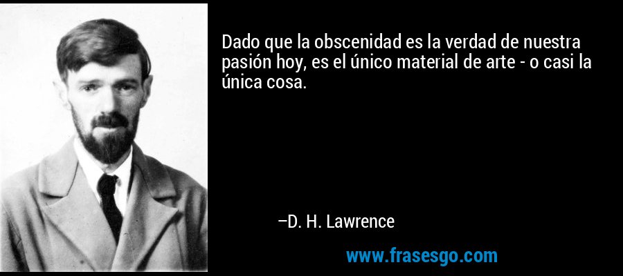 Dado que la obscenidad es la verdad de nuestra pasión hoy, es el único material de arte - o casi la única cosa. – D. H. Lawrence