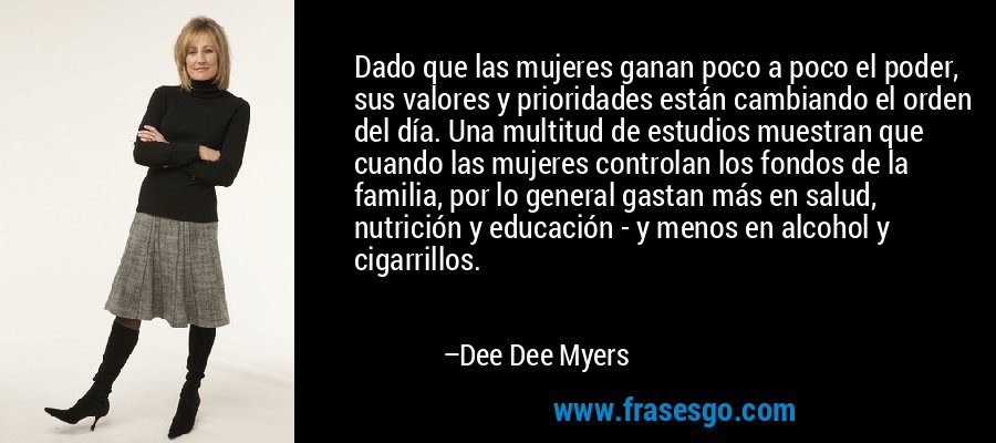 Dado que las mujeres ganan poco a poco el poder, sus valores y prioridades están cambiando el orden del día. Una multitud de estudios muestran que cuando las mujeres controlan los fondos de la familia, por lo general gastan más en salud, nutrición y educación - y menos en alcohol y cigarrillos. – Dee Dee Myers