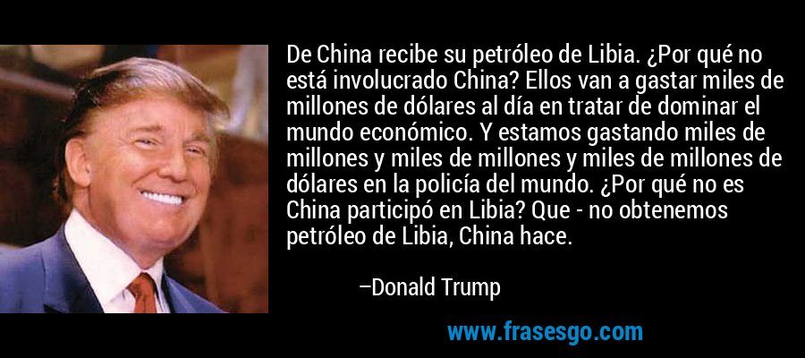 De China recibe su petróleo de Libia. ¿Por qué no está involucrado China? Ellos van a gastar miles de millones de dólares al día en tratar de dominar el mundo económico. Y estamos gastando miles de millones y miles de millones y miles de millones de dólares en la policía del mundo. ¿Por qué no es China participó en Libia? Que - no obtenemos petróleo de Libia, China hace. – Donald Trump